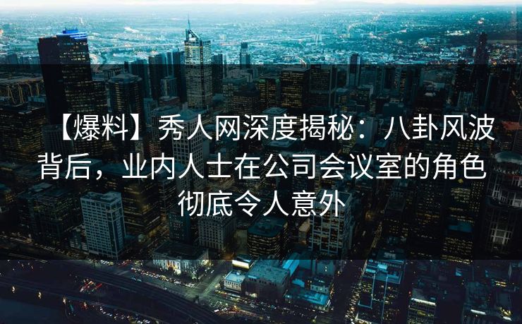 【爆料】秀人网深度揭秘：八卦风波背后，业内人士在公司会议室的角色彻底令人意外