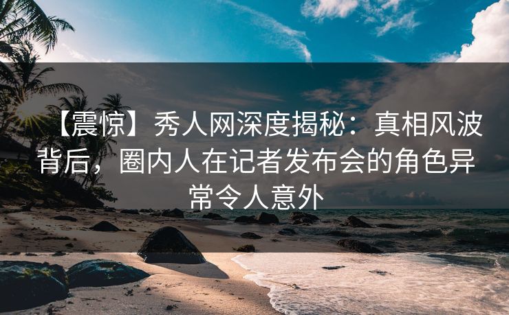 【震惊】秀人网深度揭秘:真相风波背后,圈内人在记者发布会的角色异常令人意外 【震惊】秀人网深度揭秘:真相风波背后,圈内人在记者发布会的角色异常令人意外