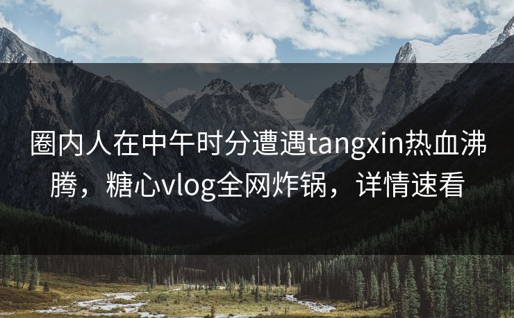 圈内人在中午时分遭遇tangxin热血沸腾，糖心vlog全网炸锅，详情速看