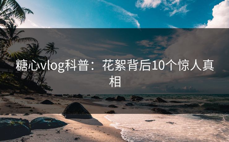 糖心vlog科普：花絮背后10个惊人真相