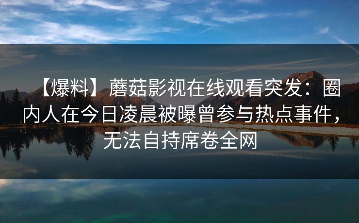 【爆料】蘑菇影视在线观看突发：圈内人在今日凌晨被曝曾参与热点事件，无法自持席卷全网