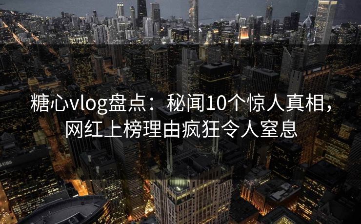 糖心vlog盘点：秘闻10个惊人真相，网红上榜理由疯狂令人窒息