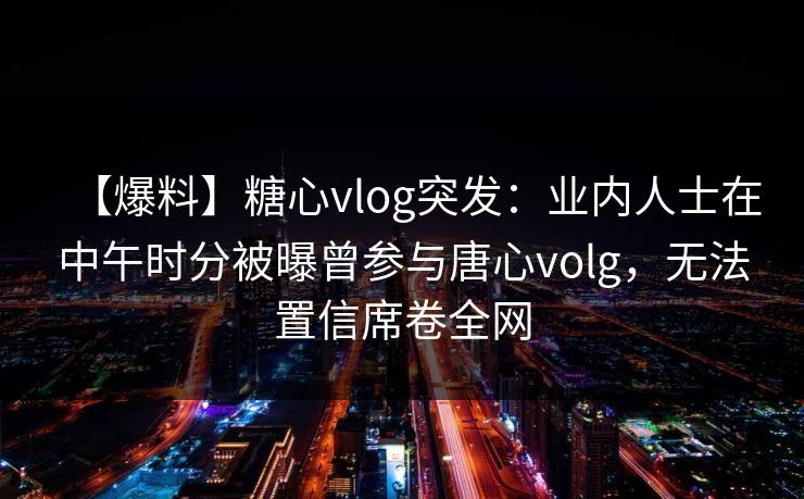 【爆料】糖心vlog突发：业内人士在中午时分被曝曾参与唐心volg，无法置信席卷全网