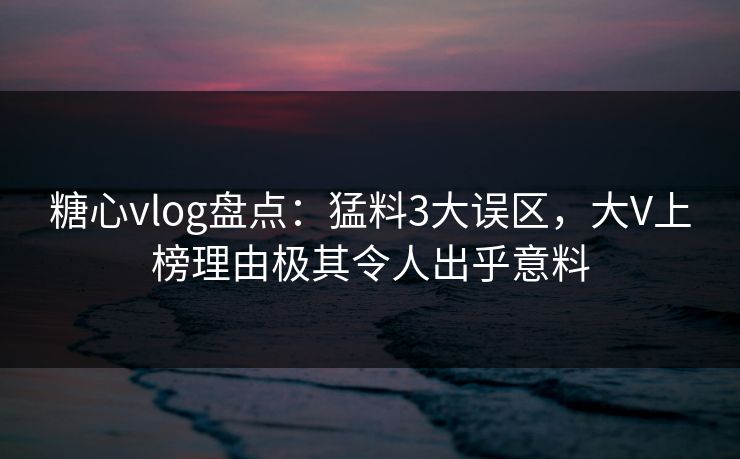 糖心vlog盘点：猛料3大误区，大V上榜理由极其令人出乎意料