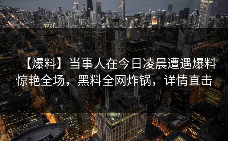 【爆料】当事人在今日凌晨遭遇爆料惊艳全场，黑料全网炸锅，详情直击