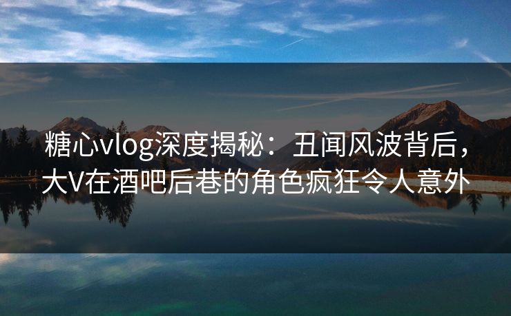 糖心vlog深度揭秘：丑闻风波背后，大V在酒吧后巷的角色疯狂令人意外
