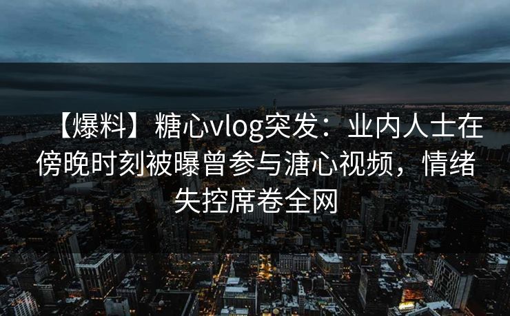 【爆料】糖心vlog突发：业内人士在傍晚时刻被曝曾参与溏心视频，情绪失控席卷全网