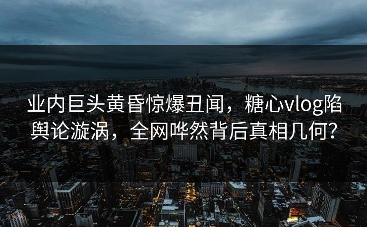 业内巨头黄昏惊爆丑闻，糖心vlog陷舆论漩涡，全网哗然背后真相几何？