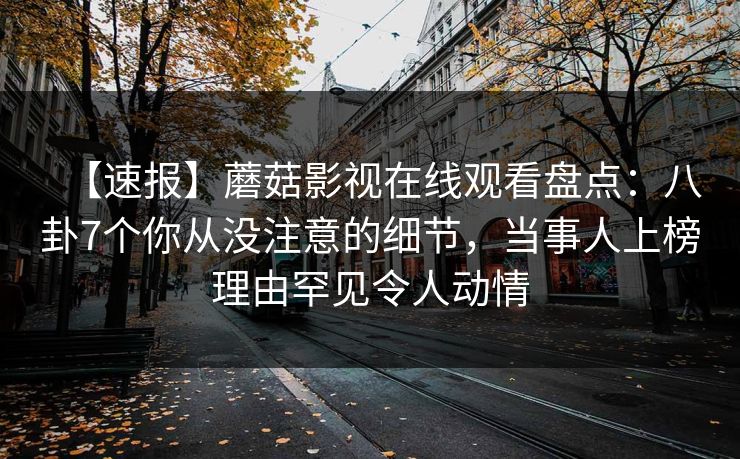 【速报】蘑菇影视在线观看盘点:八卦7个你从没注意的细节,当事人上榜理由罕见令人动情 【速报】蘑菇影视在线观看盘点:八卦7个你从没注意的细节,当事人上榜理由罕见令人动情