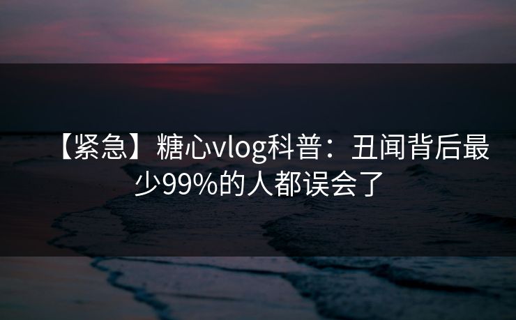 【紧急】糖心vlog科普：丑闻背后最少99%的人都误会了