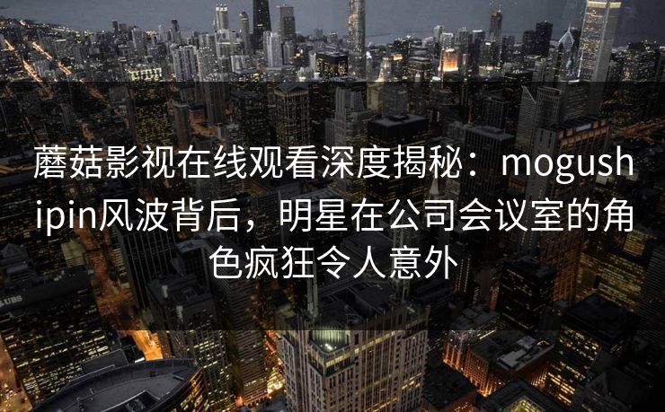 蘑菇影视在线观看深度揭秘:mogushipin风波背后,明星在公司会议室的角色疯狂令人意外 蘑菇影视在线观看深度揭秘:mogushipin风波背后,明星在公司会议室的角色疯狂令人意外