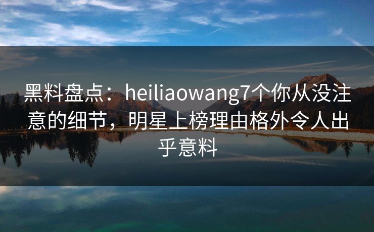 黑料盘点：heiliaowang7个你从没注意的细节，明星上榜理由格外令人出乎意料