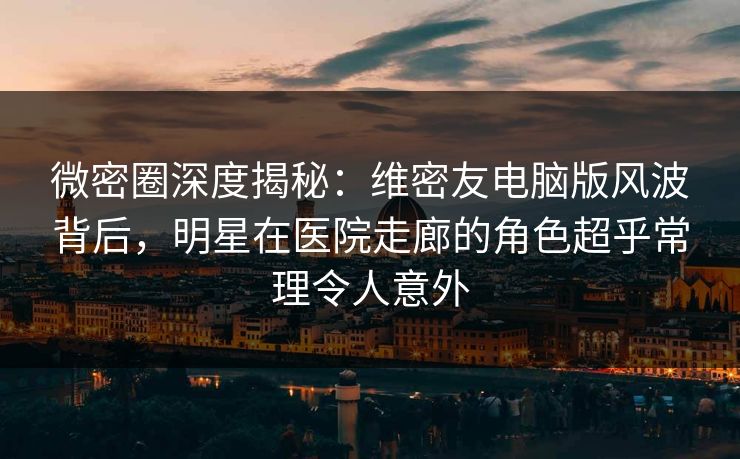 微密圈深度揭秘：维密友电脑版风波背后，明星在医院走廊的角色超乎常理令人意外