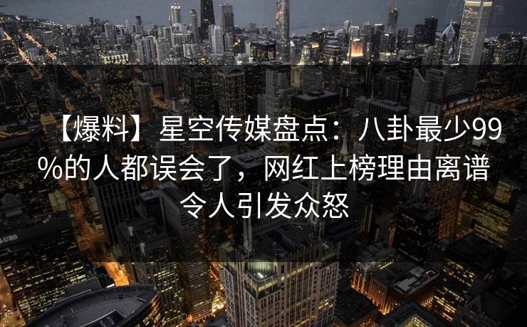 【爆料】星空传媒盘点：八卦最少99%的人都误会了，网红上榜理由离谱令人引发众怒