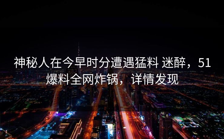 神秘人在今早时分遭遇猛料 迷醉，51爆料全网炸锅，详情发现