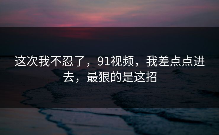 这次我不忍了，91视频，我差点点进去，最狠的是这招