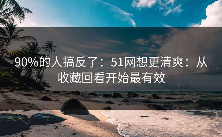 90%的人搞反了：51网想更清爽：从收藏回看开始最有效