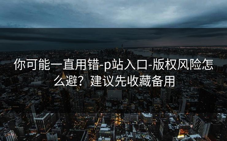 你可能一直用错-p站入口-版权风险怎么避？建议先收藏备用