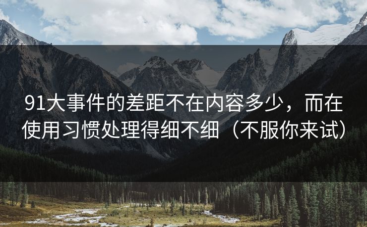 91大事件的差距不在内容多少，而在使用习惯处理得细不细（不服你来试）