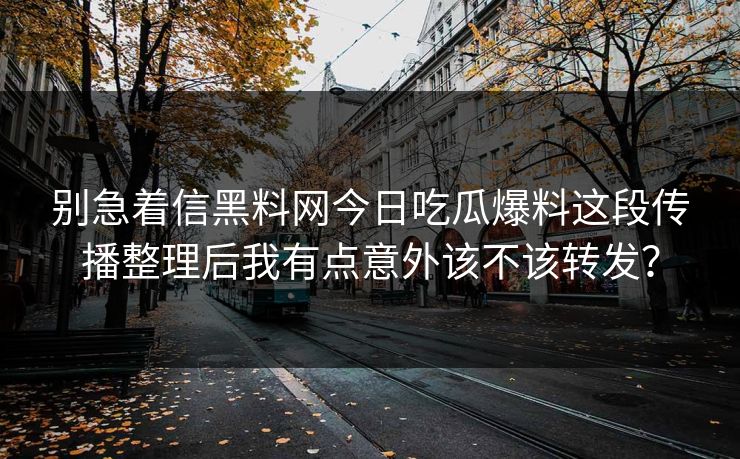别急着信黑料网今日吃瓜爆料这段传播整理后我有点意外该不该转发？