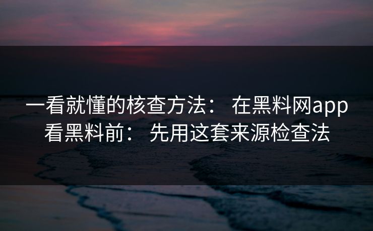 一看就懂的核查方法： 在黑料网app看黑料前： 先用这套来源检查法