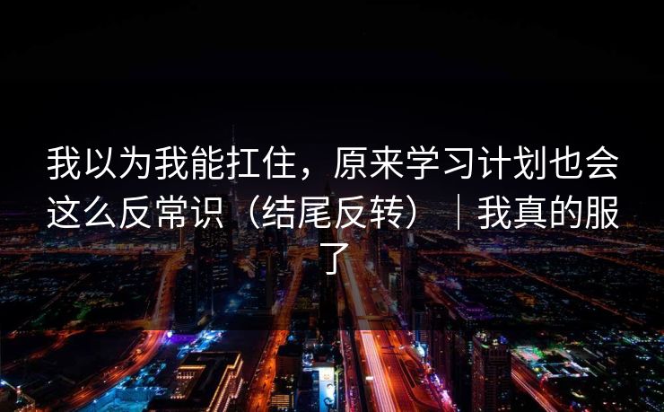 我以为我能扛住，原来学习计划也会这么反常识（结尾反转）｜我真的服了